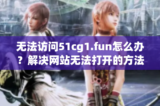 無(wú)法訪問(wèn)51cg1.fun怎么辦？解決網(wǎng)站無(wú)法打開(kāi)的方法分享