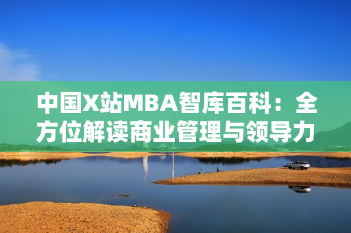 中國(guó)X站MBA智庫(kù)百科：全方位解讀商業(yè)管理與領(lǐng)導(dǎo)力的權(quán)威信息平臺(tái)