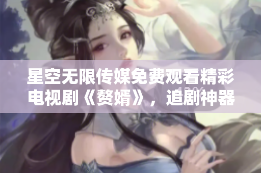 星空無限傳媒免費(fèi)觀看精彩電視劇《贅婿》，追劇神器等你來戰(zhàn)
