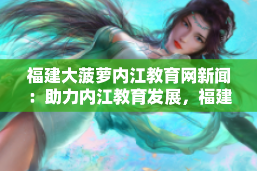 福建大菠蘿內(nèi)江教育網(wǎng)新聞：助力內(nèi)江教育發(fā)展，福建大菠蘿開(kāi)啟智慧互聯(lián)新時(shí)代