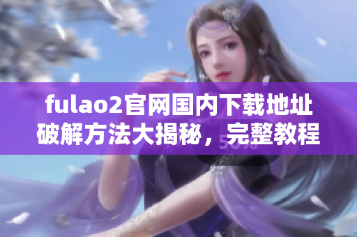 fulao2官網(wǎng)國內(nèi)下載地址破解方法大揭秘，完整教程分享