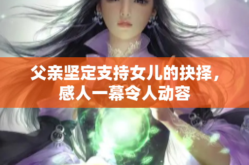 父親堅(jiān)定支持女兒的抉擇，感人一幕令人動容