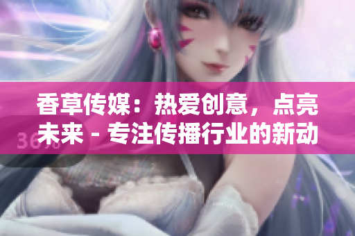 香草傳媒：熱愛創(chuàng)意，點亮未來 - 專注傳播行業(yè)的新動向