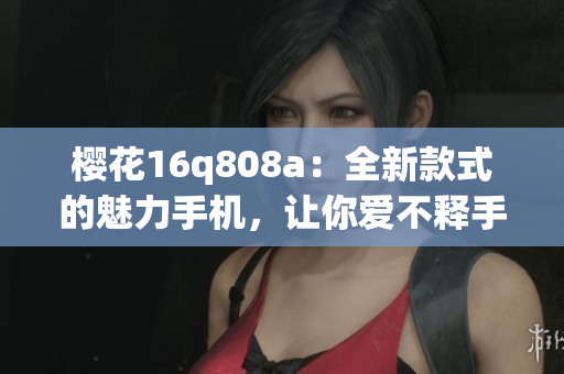 櫻花16q808a：全新款式的魅力手機(jī)，讓你愛(ài)不釋手