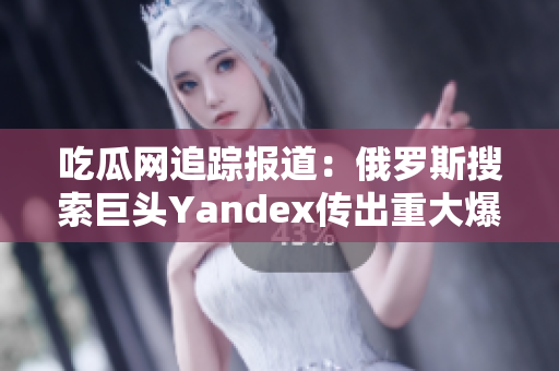 吃瓜網(wǎng)追蹤報(bào)道：俄羅斯搜索巨頭Yandex傳出重大爆料！詳盡揭秘，引發(fā)廣泛關(guān)注