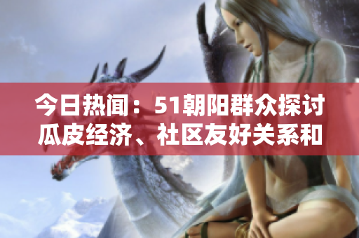 今日熱聞：51朝陽群眾探討瓜皮經(jīng)濟(jì)、社區(qū)友好關(guān)系和文化傳承