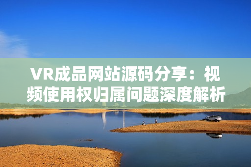 VR成品網(wǎng)站源碼分享：視頻使用權(quán)歸屬問題深度解析