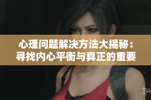 心理問(wèn)題解決方法大揭秘：尋找內(nèi)心平衡與真正的重要性