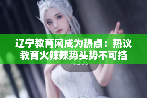 遼寧教育網(wǎng)成為熱點(diǎn)：熱議教育火辣辣勢(shì)頭勢(shì)不可擋