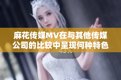 麻花傳媒MV在與其他傳媒公司的比較中呈現(xiàn)何種特色？