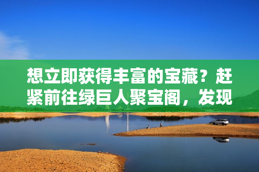 想立即獲得豐富的寶藏？趕緊前往綠巨人聚寶閣，發(fā)現(xiàn)無盡寶藏等你來挖掘！