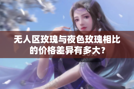 無人區(qū)玫瑰與夜色玫瑰相比的價格差異有多大？