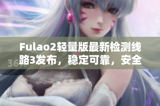 Fulao2輕量版最新檢測(cè)線路3發(fā)布，穩(wěn)定可靠，安全高效，用戶口碑持續(xù)贊譽(yù)