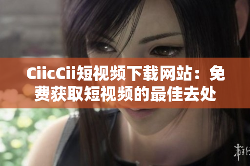 CiicCii短視頻下載網(wǎng)站：免費獲取短視頻的最佳去處
