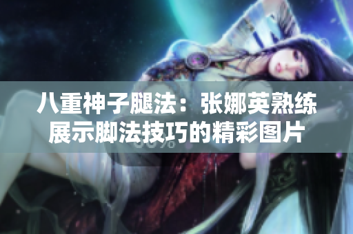 八重神子腿法：張娜英熟練展示腳法技巧的精彩圖片