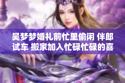 吳夢夢婚禮前忙里偷閑 伴郎試車 搬家加入忙碌忙碌的喜悅行列