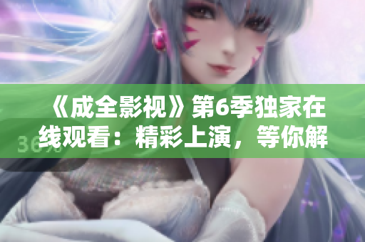 《成全影視》第6季獨(dú)家在線觀看：精彩上演，等你解鎖！