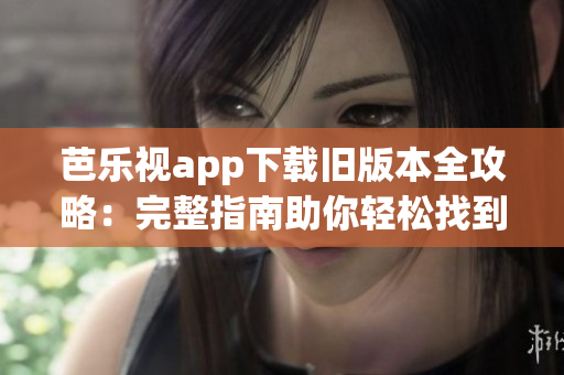 芭樂視app下載舊版本全攻略：完整指南助你輕松找到各個版本的安裝文件