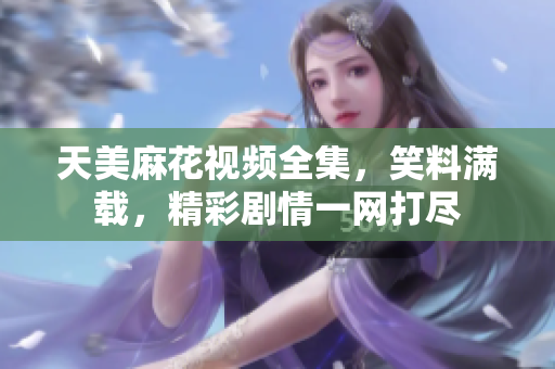 天美麻花視頻全集，笑料滿(mǎn)載，精彩劇情一網(wǎng)打盡