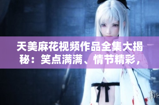 天美麻花視頻作品全集大揭秘：笑點(diǎn)滿滿、情節(jié)精彩，讓你笑中帶淚