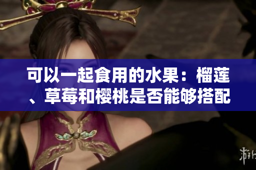 可以一起食用的水果：榴蓮、草莓和櫻桃是否能夠搭配？