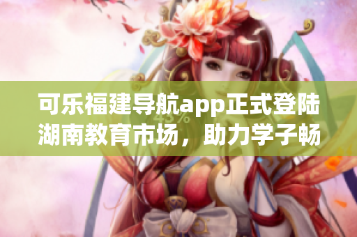 可樂福建導(dǎo)航app正式登陸湖南教育市場，助力學(xué)子暢游知識海洋