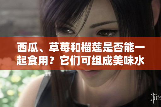 西瓜、草莓和榴蓮是否能一起食用？它們可組成美味水果拼盤嗎？