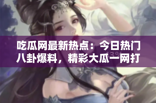 吃瓜網(wǎng)最新熱點(diǎn)：今日熱門(mén)八卦爆料，精彩大瓜一網(wǎng)打盡