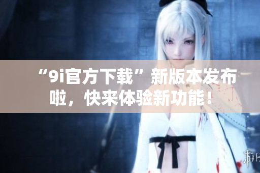 “9i官方下載”新版本發(fā)布啦，快來體驗(yàn)新功能！