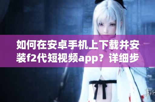 如何在安卓手機(jī)上下載并安裝f2代短視頻app？詳細(xì)步驟告訴你！