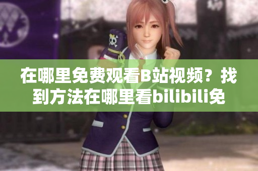在哪里免費觀看B站視頻？找到方法在哪里看bilibili免費在線觀看人數(shù)