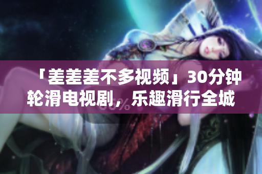 「差差差不多視頻」30分鐘輪滑電視劇，樂趣滑行全城，重拾青春活力