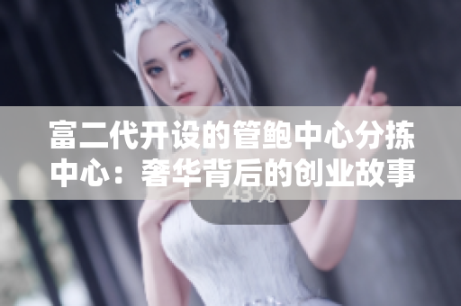 富二代開設(shè)的管鮑中心分揀中心：奢華背后的創(chuàng)業(yè)故事
