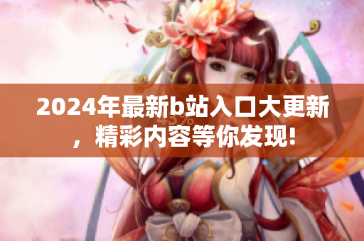 2024年最新b站入口大更新，精彩內(nèi)容等你發(fā)現(xiàn)!