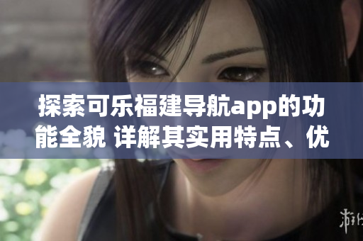 探索可樂福建導(dǎo)航app的功能全貌 詳解其實(shí)用特點(diǎn)、優(yōu)勢(shì)與使用技巧