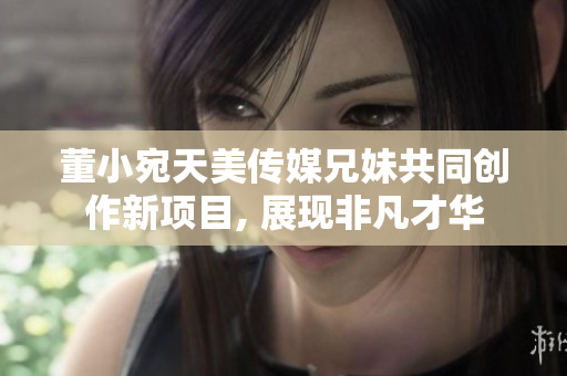 董小宛天美傳媒兄妹共同創(chuàng)作新項(xiàng)目, 展現(xiàn)非凡才華