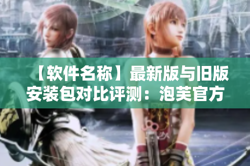 【軟件名稱】最新版與舊版安裝包對比評測：泡芙官方包含哪些新功能與改進？