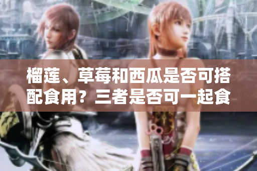 榴蓮、草莓和西瓜是否可搭配食用？三者是否可一起食用？是否有潛在的食物相克問題需要留意？