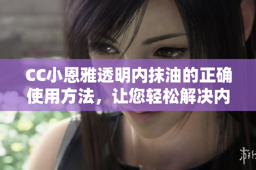 CC小恩雅透明內(nèi)抹油的正確使用方法，讓您輕松解決內(nèi)抹油難題
