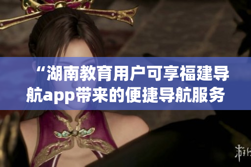 “湖南教育用戶可享福建導(dǎo)航app帶來的便捷導(dǎo)航服務(wù)”