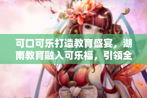 可口可樂打造教育盛宴，湖南教育融入可樂福，引領(lǐng)全新教學(xué)模式