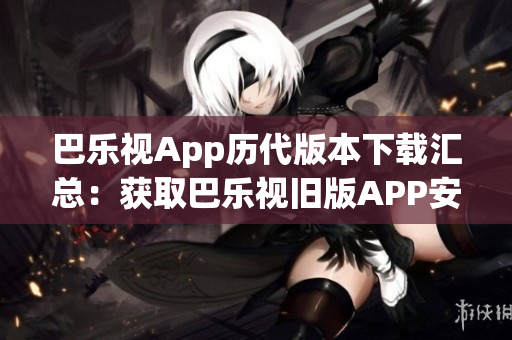 巴樂視App歷代版本下載匯總：獲取巴樂視舊版APP安裝包一鍵下載，滿足您的個性化需求