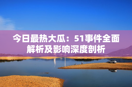 今日最熱大瓜：51事件全面解析及影響深度剖析