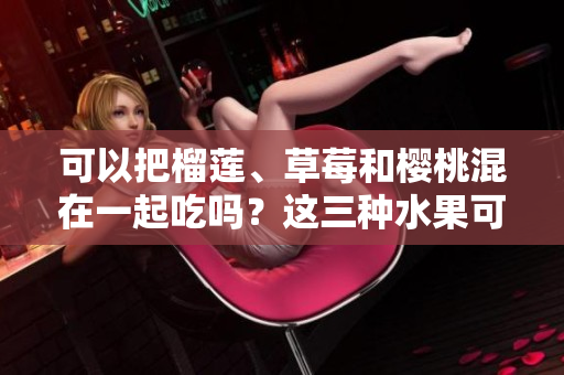 可以把榴蓮、草莓和櫻桃混在一起吃嗎？這三種水果可以搭配在一起嗎？