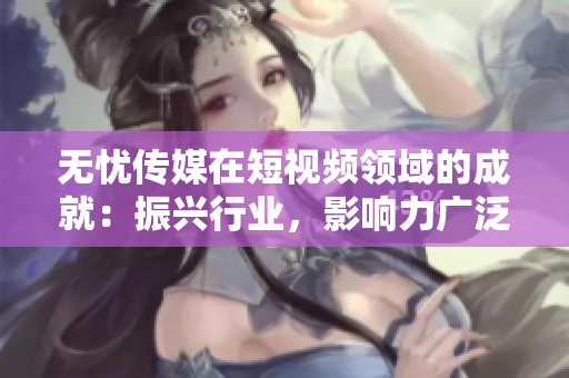無(wú)憂(yōu)傳媒在短視頻領(lǐng)域的成就：振興行業(yè)，影響力廣泛