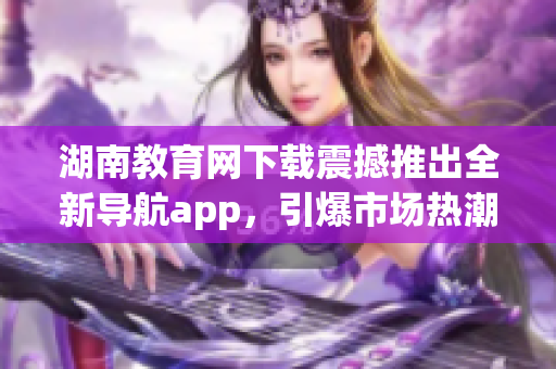 湖南教育網(wǎng)下載震撼推出全新導(dǎo)航app，引爆市場(chǎng)熱潮