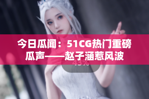 今日瓜聞：51CG熱門重磅瓜聲——趙子涵惹風波