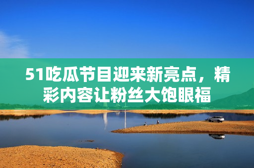 51吃瓜節(jié)目迎來新亮點，精彩內容讓粉絲大飽眼福