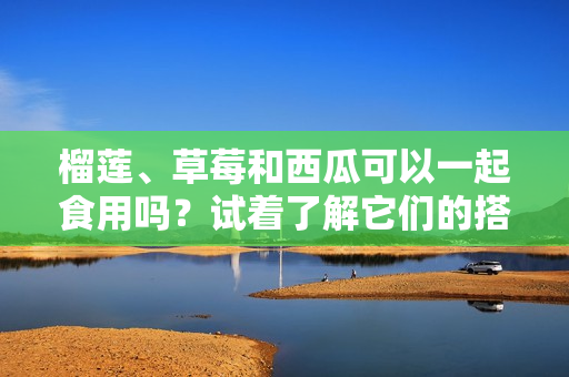 榴蓮、草莓和西瓜可以一起食用嗎？試著了解它們的搭配方式！