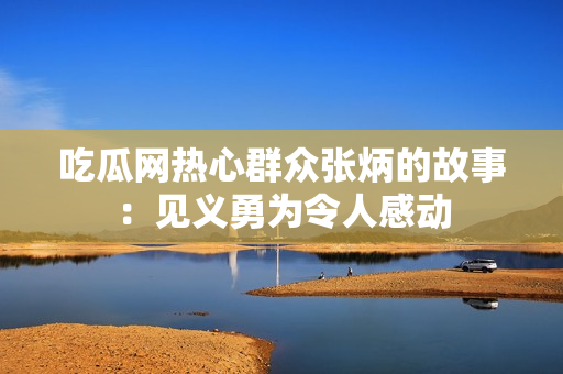 吃瓜網(wǎng)熱心群眾張炳的故事：見義勇為令人感動(dòng)